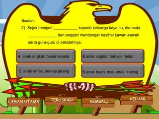 LAMAN UTAMA KELUAR KEMBALI TERUSKAN Soalan: Sejak menjadi ___________ kepada keluarga kaya itu, dia mula _____________ dan enggan mendengar nasihat kawan-kawan  serta guru-guru di sekolahnya.          A.  anak angkat, besar kepala  C.  anak emas, serkap jarang  B. anak angkat, banyak mulut  D. anak buah, malu-malu kucing  LAMAN UTAMA KELUAR TERUSKAN KEMBALI 
