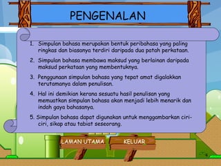 PENGENALAN Simpulan bahasa merupakan bentuk peribahasa yang paling ringkas dan biasanya terdiri daripada dua patah perkataan. 2.  Simpulan bahasa membawa maksud yang berlainan daripada maksud perkataan yang membentuknya.    3.  Penggunaan simpulan bahasa yang tepat amat digalakkan terutamanya dalam penulisan.    4.  Hal ini demikian kerana sesuatu hasil penulisan yang memuatkan simpulan bahasa akan menjadi lebih menarik dan indah gaya bahasanya.    5. Simpulan bahasa dapat digunakan untuk menggambarkan ciri-ciri, sikap atau tabiat seseorang.    LAMAN UTAMA KELUAR 