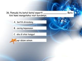 36. Pemuda itu betul-betul seperti ________________. Baru
kini kami mengetahui niat buruknya.
A. bertih direndang
B. cacing kepanasan
C. abu di atas tunggul
D. api dalam sekam
 