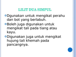 Dgunakan untuk mengikat perahu
dan bot yang berlabuh.
Boleh juga digunakan untuk
mengikat tali pada tiang atau
kayu.
Digunakan juga untuk mengikat
hujung tali khemah pada
pancangnya.
 