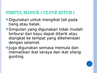  Digunakan untuk mengikat tali pada
tiang atau balak.
 Simpulan yang digunakan tidak mudah
terburai dan kayu dapat ditarik atau
diangkat ke tempat yang dikehendaki
dengan selamat.
 Juga digunakan semasa memula dan
mematikan ikat seraya dan ikat silang
gunting.
 