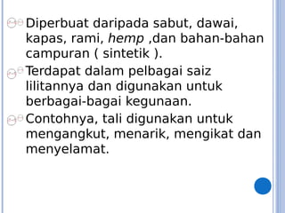 Diperbuat daripada sabut, dawai,
kapas, rami, hemp ,dan bahan-bahan
campuran ( sintetik ).
Terdapat dalam pelbagai saiz
lilitannya dan digunakan untuk
berbagai-bagai kegunaan.
Contohnya, tali digunakan untuk
mengangkut, menarik, mengikat dan
menyelamat.
 