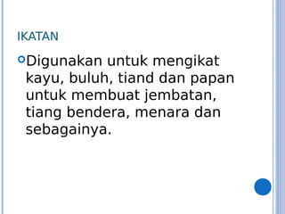 IKATAN
Digunakan untuk mengikat
kayu, buluh, tiand dan papan
untuk membuat jembatan,
tiang bendera, menara dan
sebagainya.
 
