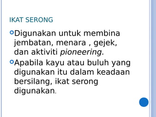 IKAT SERONG
Digunakan untuk membina
jembatan, menara , gejek,
dan aktiviti pioneering.
Apabila kayu atau buluh yang
digunakan itu dalam keadaan
bersilang, ikat serong
digunakan.
 