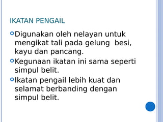 IKATAN PENGAIL
Digunakan oleh nelayan untuk
mengikat tali pada gelung besi,
kayu dan pancang.
Kegunaan ikatan ini sama seperti
simpul belit.
Ikatan pengail lebih kuat dan
selamat berbanding dengan
simpul belit.
 