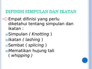 Empat difinisi yang perlu
diketahui tentang simpulan dan
ikatan :
a)Simpulan ( Knotting )
b)Ikatan ( lashing )
c)Sembat ( splicing )
d)Mematikan hujung tali
( whipping )
 
