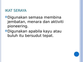 IKAT SERAYA
Digunakan semasa membina
jembatan, menara dan aktiviti
pioneering.
Digunakan apabila kayu atau
buluh itu bersudut tepat.
 