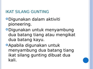 IKAT SILANG GUNTING
Digunakan dalam aktiviti
pioneering.
Digunakan untuk menyambung
dua batang tiang atau mengikat
dua batang kayu.
Apabila digunakan untuk
menyambung dua batang tiang
ikat silang gunting dibuat dua
kali.
 