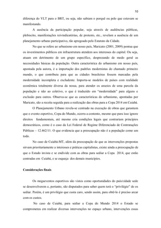 10
diferença do VLT para o BRT, ou seja, não sabiam o porquê ou pelo que estavam se
manifestando.
A ausência da participação popular, seja através de audiências públicas,
plebiscito, manifestações reivindicatórias, de protesto, etc., revelam a ausência de um
planejamento urbano participativo, tão apregoado pelo Estatuto da Cidade.
No que se refere ao urbanismo em nosso país, Maricato (2001, 2009) pontua que
os investimentos públicos em infraestrutura atendem aos interesses do capital. Ou seja,
atuam em detrimento de um grupo específico, desprezando de modo geral as
necessidades básicas da população. Outra característica do urbanismo em nosso país,
apontada pela autora, é a importação dos padrões modernistas do chamado primeiro
mundo, o que contribuiu para que as cidades brasileiras fossem marcadas pela
modernidade incompleta e excludente. Importa-se modelos de países com realidade
econômica totalmente diversa da nossa, para atender os anseios de uma parcela da
população e não ao coletivo, o que é traduzido em “modernidade” para alguns e
exclusão para outros. Observa-se que as características do urbanismo, apontadas por
Maricato, são a receita seguida para a realização das obras para a Copa 2014 em Cuiabá.
O Planejamento Urbano revela-se centrado na execução de obras que garantam
que o evento esportivo, Copa do Mundo, ocorra a contento, mesmo que para isso ignore
direitos fundamentais, até mesmo cria condições legais que contrariam princípios
democráticos, como é o caso da Lei Federal de Regime Diferenciado de Contratações
Públicas – 12.462/11. O que evidencia que a preocupação não é a população como um
todo.
No caso de Cuiabá-MT, além da preocupação de que as intervenções propostas
sirvam prioritariamente a interesses e práticas capitalistas, existe ainda a preocupação de
que o Estado invista e se endivide com as obras para sediar a Copa 2014, que estão
centradas em Cuiabá, e se esqueça dos demais municípios.
Considerações finais
Os megaeventos esportivos são vistos como oportunidades do país/cidade sede
se desenvolverem e, portanto, são disputados para saber quem terá o “privilégio” de os
sediar. Porém, é um privilégio que custa caro, sendo assim, para obtê-lo é preciso arcar
com os custos.
No caso de Cuiabá, para sediar a Copa do Mundo 2014 o Estado se
comprometeu em realizar diversas intervenções no espaço urbano, intervenções essas
 