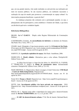 11
que, em sua grande maioria, vêm sendo realizadas ou está prevista sua realização por
meio de recursos públicos. Se são recursos públicos, era realmente necessário a
realização da copa do mundo para promover a reestruturação no espaço urbano? As
intervenções propostas beneficiam a quem de fato?
As mudanças propostas não contaram com a participação popular, ou seja, o
planejamento não foi participativo, como estabelece o Estatuto da Cidade, o que deixa
em dúvida de qual será o verdadeiro legado.
Referências Bibliográficas
BRASIL. Lei no
12.462/11. Dispõe sobre Regime Diferenciado de Contratações
Públicas.
CASTORIADIS, Cornelius. As encruzilhadas do labirinto: os domínios do Homem.
São Paulo: Paz e Terra, 1987, v. 2.
CHADE, Jamil. Olimpíada e Copa trazem prejuízo social. In: O Estado de São Paulo,
05 de marco de 2010. Disponível: em:://www.estadao.com.br/estadaodehoje/20100305/
not_imp519833,0.php>. Acesso em 02 de agosto de 2011.
HARVEY, D. A produção capitalista do espaço. São Paulo: Annablume, 2006.
MARICATO, E. Brasil, cidades: Alternativas para a crise urbana. Petrópolis-RJ:
Editora Vozes, 2001.
______. As idéias fora do lugar e o lugar fora das idéias. In: ARANTES, O.; VAINER,
C.; MARICATO, E. (Orgs.) A cidade do pensamento único: desmanchando
consensos. Petrópolis-RJ: Editora Vozes, 2009. p. 121-192.
MASCARENHAS, G. Megaeventos: Quem vai pagar a Conta? Entrevista: CMI Brasil
– Centro de Mídia Independente. Disponível em:
http://prod.midiaindependente.org/pt/red/2011/07/494345.shtml. Acesso em 01 de
agosto de 2011.
Portal 2014. Porque o Brasil. Disponível em: <http://www.copa2014.org.br/porque-o-
brasil>. Acesso em 16 de agosto de 2011.
SETTE, João. Investimento público vira lucro privado em megaevento. 2010.
Disponível em: <http://forumsocialurbano.wordpress.com>. Acesso em 16 de agosto de
2011.
SOUZA, M. L. Algumas notas sobre a importância do espaço para o desenvolvimento
social. In: Revista TERRITÓRIO, ano 11, n. 23, jul./dez. 1997.
______. O ABC do desenvolvimento urbano. 5ª Ed. Rio de Janeiro: Bertrand Brasil,
2010.
 