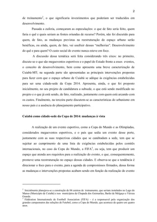 2
de treinamento2
, o que significaria investimentos que poderiam ser traduzidos em
desenvolvimento.
Passada a euforia, começaram as especulações: o que de fato seria feito, quem
faria o quê e quais seriam as fontes oriundas de recurso? Porém, não foi discutido para
quem, de fato, as mudanças previstas na reestruturação do espaço urbano serão
benéficas, ou ainda, quem, de fato, vai usufruir dessas “melhorias”. Desenvolvimento
do quê e para quem? O custo social do evento nunca esteve em foco.
A discussão dessa temática será feita considerando três eixos: no primeiro,
discute-se o que são megaeventos esportivos e o papel do Estado frente a esses eventos,
o conceito de desenvolvimento, bem como apresenta uma breve caracterização de
Cuiabá-MT; na segunda parte são apresentadas as principais intervenções propostas
para fazer com que o espaço urbano de Cuiabá se adéque às exigências estabelecidas
para ser uma cidade-sede da Copa 2014. Apresenta, ainda, o que foi proposto
inicialmente, no seu projeto de candidatura a subsede, o que está sendo modificado no
projeto e o que já está sendo, de fato, realizado, juntamente com quem está arcando com
os custos. Finalmente, na terceira parte discutem-se as características do urbanismo em
nosso país e a ausência do planejamento participativo.
Cuiabá como cidade-sede da Copa de 2014: mudanças à vista
A realização de um evento esportivo, como a Copa do Mundo e as Olimpíadas,
considerados megaeventos esportivos, e o país que sedia um evento desse porte,
juntamente com as suas respectivas cidades que se canditadam a sede, tem que se
sujeitar ao cumprimento de uma lista de exigências estabelecidas pelos comitês
internacionais, no caso da Copa do Mundo, a FIFA3
, ou seja, tem que produzir um
espaço que atenda aos requisitos para a realização do evento, o que, consequentemente,
promove uma reestruturação no espaço dessas cidades. E observa-se que a tendência é
direcionar o foco para o evento, para a agenda de compromissos firmados, dessa forma
as mudanças e intervenções propostas acabam sendo em função da realização do evento
2
Inicialmente planejava-se a construção de 04 centros de treinamento, que seriam instalados no Lago do
Manso (Município de Cuiabá) e nos municípios de Chapada dos Guimarães, Barão de Melgaço e Várzea
Grande.
3
Fédération Internationale de Football Association (FIFA) – é a responsavel pela organização dos
grandes campeonatos das seleções de Futebol, como a Copa do Mundo, que acontece de quatro em quatro
anos.
 
