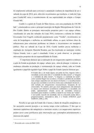 4
foi amplamente utilizado para convencer a população cuiabana da importância de ser a
subsede da copa de 2014, pois, além dos investimentos que receberia, a vinda da Copa
para Cuiabá-MT seria o reconhecimento de sua superioridade em relação a Campo
Grande-MS.
Cuiabá é a capital do Estado de Mato Grosso, com uma população de 530.308
hab.5
, constituindo-se como o principal município da Região Metropolitana do Vale do
Rio Cuiabá. Dentre as principais intervenções propostas para o seu espaço urbano,
visualizando ser uma das subsedes da Copa 2014, constavam a reforma do Estádio
Governador José Fragelli, conhecido popularmente como “Verdão”, investimentos no
setor de hospedagem e melhorias na mobilidade urbana, as quais incluíam obras de
infraestrutura para solucionar problemas no trânsito e investimentos em transporte
público. Para ser subsede da Copa de 2014, Cuiabá também previa melhorias e
ampliação do Aeroporto Marechal Rondon, que fica localizado no município vizinho
Várzea Grande, com o qual é conurbado. Como se pode observar, as principais
intervenções propostas são de responsabilidade do Estado.
É importante destacar que a realização de um megaevento esportivo evidencia
a ação do Estado na produção do espaço urbano, pois, além de planejar e executar as
mudanças efetuadas na produção e reestruturação do espaço urbano, cabe ao Estado
igualmente o papel de regulador legal. Sobre o papel do Estado é preciso destacar que:
O Estado não é, de modo algum, um poder de fora, imposto sobre a
sociedade; assim como não é “a realidade de idéia moral”, a “imagem
e a realidade da idéia moral”, “a imagem e a realidade da razão”,
como sustenta Hegel. Em vez disso, o Estado é o produto da sociedade
num estágio específico do seu desenvolvimento; é o reconhecimento
de que essa sociedade se envolveu numa auto-contradição insolúvel, e
está rachada em antagonismos irreconciliáveis, incapazes de ser
exorcizados. No entanto, para que esses antagonismos não destruam
as classes com interesses econômicos conflitantes e a sociedade, um
poder, aparentemente situado acima da sociedade, tornou-se
necessário para moderar o conflito e mantê-lo nos limites da “ordem”;
e esse poder, nascido da sociedade, mas se colocando acima dela e,
progressivamente, alienando-se dela, é o Estado (ENGELS apud
HARVEY, 2006, p. 80).
Percebe-se que ação do Estado não é neutra, e diante de situações antagônicas se
faz necessário assumir posições e ao mesmo tempo evitar confrontos. É fato que os
interesses capitalistas são antagônicos a interesses sociais, e os megaeventos esportivos
podem servir como justificativa para intervenções que contemplem prioritariamente a
interesses do capital.
5
De acordo com o censo do IBGE 2010.
 