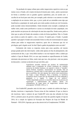 5
Na produção do espaço urbano para sediar megaeventos esportivos nota-se que
muitas vezes o Estado, sob o manto de desenvolvimento para todos, pode se posicionar
de forma a contribuir com os grandes agentes capitalistas, pois, de acordo com a
escolha de um local para uma obra, por exemplo, pode valorizar o seu entorno ou ainda
a ampliação de um sistema viário, que, a priori, pode até ser entendida como algo que
beneficiaria a população de modo geral, pois todos podem circular por ela livremente,
pode esconder outras intencionalidades. Ainda tomando como exemplo a ampliação da
malha viária, tendo como justificativa o acesso ou circulação de toda a população, esta
pode encobrir um processo de valorização de uma área específica. Sendo assim, pode-se
dizer que as ações do Estado não atendem a todos de forma igualitária. Não é o Estado
que orienta as ações do capital e, sim, o inverso. O capital guia o Estado. A grande
questão é quê papel o Estado está assumindo frente às obras de reestruturação do espaço
urbano para sediar os megaeventos esportivos, quais são os interesses que ele vai
privilegiar, qual o legado social de fato? Qual o ganho da população como um todo?
Certamente não temos as respostas exatas para essas questões, até mesmo
porque grande parte das intervenções ainda estão apenas em fase de planejamento, não
aconteceram de fato, o que torna difícil analisar o seu real impacto sobre a cidade que
sediará a Copa do Mundo 2014, no caso aqui tratando-se especificamente de Cuiabá,
entretanto elas precisam ser feitas, muito mais que isso, elas precisam estar nas pautas
de discussões e nortear as decisões do que será feito, pois
Experiências passadas mostram que projetos de reurbanização
adotados para a preparação de eventos resultaram em violações
extensivas de direitos humanos, em especial o direito à "moradia",
alertou Rolnick. Expulsões, encarecimento de moradia, falta de
alternativas e pressão sobre os mais pobres, que acabam empurrados
para as periferias, têm sido algumas das marcas mais características
das Copas e Jogos Olímpicos. Para a brasileira, os benefícios
econômicos desses eventos não são distribuídos de forma adequada à
população e o legado "é longe de ser positivo".
"Velhas disparidades parecem se exacerbar diante de um processo de
regeneração e embelezamento das cidades", afirma. "As
consequências de longo prazo de megaeventos incluem fatos
preocupantes" (CHADE, 2010, p. 1).
Em Cuiabá-MT, passados mais de dois anos, o cenário de euforia deu lugar a
dúvidas, incertezas e inquietações. Poucas coisas de fato mudaram. O que se observa
são incertezas. Após o anúncio de que Cuiabá-MT seria uma das subsedes da Copa
2014, o primeiro passo do governo estadual, para tratar das questões ligadas à Copa de
2014, foi a criação da Agência de Execução dos Projetos da Copa do Mundo do
Pantanal – FIFA 2014, Agecopa, que se deu através da Lei Complementar 370/2009.
 
