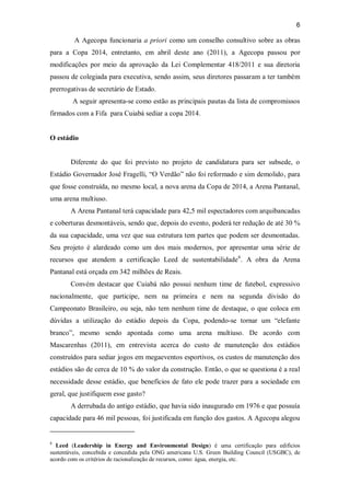 6
A Agecopa funcionaria a priori como um conselho consultivo sobre as obras
para a Copa 2014, entretanto, em abril deste ano (2011), a Agecopa passou por
modificações por meio da aprovação da Lei Complementar 418/2011 e sua diretoria
passou de colegiada para executiva, sendo assim, seus diretores passaram a ter também
prerrogativas de secretário de Estado.
A seguir apresenta-se como estão as principais pautas da lista de compromissos
firmados com a Fifa para Cuiabá sediar a copa 2014.
O estádio
Diferente do que foi previsto no projeto de candidatura para ser subsede, o
Estádio Governador José Fragelli, “O Verdão” não foi reformado e sim demolido, para
que fosse construída, no mesmo local, a nova arena da Copa de 2014, a Arena Pantanal,
uma arena multiuso.
A Arena Pantanal terá capacidade para 42,5 mil espectadores com arquibancadas
e coberturas desmontáveis, sendo que, depois do evento, poderá ter redução de até 30 %
da sua capacidade, uma vez que sua estrutura tem partes que podem ser desmontadas.
Seu projeto é alardeado como um dos mais modernos, por apresentar uma série de
recursos que atendem a certificação Leed de sustentabilidade6
. A obra da Arena
Pantanal está orçada em 342 milhões de Reais.
Convém destacar que Cuiabá não possui nenhum time de futebol, expressivo
nacionalmente, que participe, nem na primeira e nem na segunda divisão do
Campeonato Brasileiro, ou seja, não tem nenhum time de destaque, o que coloca em
dúvidas a utilização do estádio depois da Copa, podendo-se tornar um “elefante
branco”, mesmo sendo apontada como uma arena multiuso. De acordo com
Mascarenhas (2011), em entrevista acerca do custo de manutenção dos estádios
construídos para sediar jogos em megaeventos esportivos, os custos de manutenção dos
estádios são de cerca de 10 % do valor da construção. Então, o que se questiona é a real
necessidade desse estádio, que benefícios de fato ele pode trazer para a sociedade em
geral, que justifiquem esse gasto?
A derrubada do antigo estádio, que havia sido inaugurado em 1976 e que possuía
capacidade para 46 mil pessoas, foi justificada em função dos gastos. A Agecopa alegou
6
Leed (Leadership in Energy and Environmental Design) é uma certificação para edifícios
sustentáveis, concebida e concedida pela ONG americana U.S. Green Building Council (USGBC), de
acordo com os critérios de racionalização de recursos, como: água, energia, etc.
 