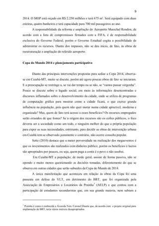 9
2014. O MOP está orçado em R$ 2.250 milhões e terá 675 m². Será equipado com duas
esteiras, quatro banheiros e terá capacidade para 700 mil passageiros ao ano.
A responsabilidade da reforma e ampliação do Aeroporto Marechal Rondon, de
acordo com a lista de compromissos firmados com a FIFA, é de responsabilidade
exclusiva do Governo Federal, porém o Governo Estadual cogita a possibilidade de
administrar os recursos. Diante dos impasses, não se deu início, de fato, às obras de
reestruturação e ampliação do referido aeroporto.
Copa do Mundo 2014 e planejamento participativo
Diante das principais intervenções propostas para sediar a Copa 2014, observa-
se em Cuiabá-MT, muito se discute, porém até agora poucas obras de fato se iniciaram.
E a preocupação se restringe a, se vai dar tempo ou se não, se “vamos passar vergonha”.
Pouco se discute sobre o legado social, em meio às informações desencontradas e
discursos inflamados sobre o desenvolvimento da cidade, onde se utiliza de programas
de computação gráfica para mostrar como a cidade ficará, o que exerce grande
influência na população, pois quem não quer morar numa cidade aprazível, moderna e
organizada? Mas, quem de fato terá acesso a esses benefícios? Os recursos empregados
serão oriundos de que fontes? Se a origem dos recursos são os cofres públicos, o foco
deveria ser a sociedade como um todo, e ninguém melhor do que a própria população
para expor as suas necessidades, entretanto, para decidir as obras de intervenção urbana
em Cuiabá tem se observado justamente o contrário, não ocorre consulta popular.
Sette (2010) destaca que a maior perversidade na realização dos megaeventos é
que os investimentos são realizados com dinheiro público, porém os beneficios e lucros
são apropriados por poucos, ou seja, quem paga a conta é o povo e não usufrui.
Em Cuiabá-MT a população, de modo geral, assiste de forma passiva, não se
opondo e muito menos questionando as decisões tomadas, diferentemente do que se
observa em outras cidades que serão subsedes da Copa do Mundo de 2014.
A única manifestação que aconteceu em relação às obras da Copa foi uma
passeata em defesa do VLT, em detrimento do BRT, que foi organizada pela
Associação de Empresários e Locatários da Prainha7
(AELP) e que contou com a
participação de estudantes secundaristas que, em sua grande maioria, nem sabiam a
7
Prainha é como é conhecida a Avenida Tem. Coronel Duarte que, de acordo com o projeto original para
implantação do BRT, teria vários imóveis desapropriados.
 
