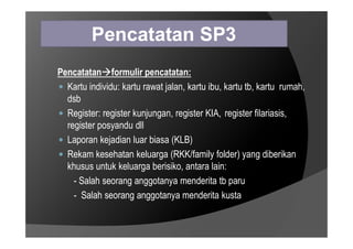 Pencatatan SP3
Pencatatanformulir pencatatan:
 Kartu individu: kartu rawat jalan, kartu ibu, kartu tb, kartu rumah,
dsb
 Register: register kunjungan, register KIA, register filariasis,
register posyandu dll
register posyandu dll
 Laporan kejadian luar biasa (KLB)
 Rekam kesehatan keluarga (RKK/family folder) yang diberikan
khusus untuk keluarga berisiko, antara lain:
- Salah seorang anggotanya menderita tb paru
- Salah seorang anggotanya menderita kusta
 