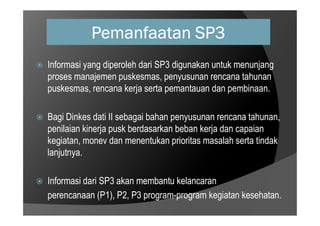 Pemanfaatan SP3
 Informasi yang diperoleh dari SP3 digunakan untuk menunjang
proses manajemen puskesmas, penyusunan rencana tahunan
puskesmas, rencana kerja serta pemantauan dan pembinaan.
Bagi Dinkes dati II sebagai bahan penyusunan rencana tahunan,
 Bagi Dinkes dati II sebagai bahan penyusunan rencana tahunan,
penilaian kinerja pusk berdasarkan beban kerja dan capaian
kegiatan, monev dan menentukan prioritas masalah serta tindak
lanjutnya.
 Informasi dari SP3 akan membantu kelancaran
perencanaan (P1), P2, P3 program-program kegiatan kesehatan.
 
