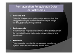 Permasalahan Pengelolaan Data
di Puskesmas
 Redundansi data
Pencatatan data yang berulang-ulang menyebabkan duplikasi data
sehingga kapasitas yang diperlukan bertambah banyak. Sebagai
akibatnya, pelayanan pun menjadi lambat.
Unintegrated data
 Unintegrated data
Penyimpanan data yang tidak terpusat menyebabkan data tidak sinkron
dan informasi dari masing-masing bagian mempunyai asumsi yang
berbeda-beda.
 Human error
Proses pencatatan yang dilakukan secara manual menyebabkan
terjadinya kesalahan pencatatan yang semakin besar.
 