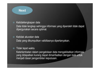  Ketidaklengkapan data
Data tidak lengkap sehingga informasi yang diperoleh tidak dapat
dipergunakan secara optimal.
Ketidak akuratan data
Next
 Ketidak akuratan data
Data yang dikumpulkan validitasnya dipertanyakan.
 Tidak tepat waktu
Keterlambatan dalam pengelolaan data mengakibatkan informasi
yang didapatkan kurang dapat dimanfaatkan dengan baik untuk
menjadi dasar pengambilan keputusan.
 