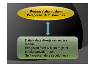 Permasalahan dalam
Pelaporan di Puskesmas
1. Data – data dikerjakan secara
manual
2. Pengisian form & buku register
terlalu banyak ( rumit )
3. Sulit mencari data sebelumnya
 