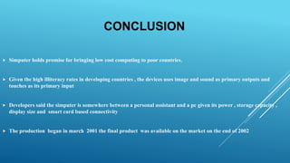 CONCLUSION
 Simputer holds promise for bringing low cost computing to poor countries.
 Given the high illiteracy rates in developing countries , the devices uses image and sound as primary outputs and
touches as its primary input
 Developers said the simputer is somewhere between a personal assistant and a pc given its power , storage capacity ,
display size and smart card based connectivity
 The production began in march 2001 the final product was available on the market on the end of 2002
 