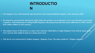 INTRODUCTIO
N
 The Simputer was a self-contained, open hardware Linux-based handheld computer first released in 2002.
 Developed in, and primarily distributed within India, the product was envisioned as a low-cost alternative to personal
computers. With initial goals of selling 50,000 Simputers, the project had sold only about 4,000 units by 2005, and has
been called a failure by news sources.
 The unique feature of this device is a smart card interface which allows a single Simputer to be used by many users.
User's private data might be kept on a cheap smart-card.
 This device was constructed by Indian company- Simputer Trust. The name stands for "Simple computer".
 