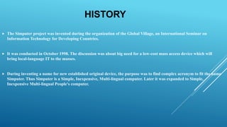 HISTORY
 The Simputer project was invented during the organization of the Global Village, an International Seminar on
Information Technology for Developing Countries.
 It was conducted in October 1998. The discussion was about big need for a low-cost mass access device which will
bring local-language IT to the masses.
 During inventing a name for new established original device, the purpose was to find complex acronym to fit the name
Simputer. Thus Simputer is a Simple, Inexpensive, Multi-lingual computer. Later it was expanded to Simple,
Inexpensive Multi-lingual People's computer.
 
