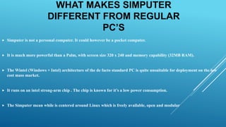 WHAT MAKES SIMPUTER
DIFFERENT FROM REGULAR
PC’S
 Simputer is not a personal computer. It could however be a pocket computer.
 It is much more powerful than a Palm, with screen size 320 x 240 and memory capability (32MB RAM).
 The Wintel (Windows + Intel) architecture of the de facto standard PC is quite unsuitable for deployment on the low
cost mass market.
 It runs on an intel strong-arm chip . The chip is known for it’s a low power consumption.
 The Simputer mean while is centered around Linux which is freely available, open and modular
 