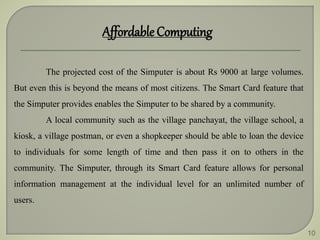 10
Affordable Computing
The projected cost of the Simputer is about Rs 9000 at large volumes.
But even this is beyond the means of most citizens. The Smart Card feature that
the Simputer provides enables the Simputer to be shared by a community.
A local community such as the village panchayat, the village school, a
kiosk, a village postman, or even a shopkeeper should be able to loan the device
to individuals for some length of time and then pass it on to others in the
community. The Simputer, through its Smart Card feature allows for personal
information management at the individual level for an unlimited number of
users.
 