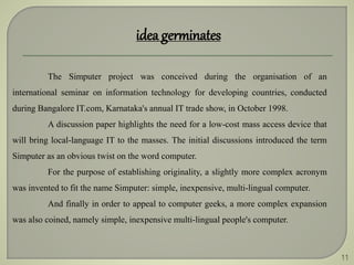 11
idea germinates
The Simputer project was conceived during the organisation of an
international seminar on information technology for developing countries, conducted
during Bangalore IT.com, Karnataka's annual IT trade show, in October 1998.
A discussion paper highlights the need for a low-cost mass access device that
will bring local-language IT to the masses. The initial discussions introduced the term
Simputer as an obvious twist on the word computer.
For the purpose of establishing originality, a slightly more complex acronym
was invented to fit the name Simputer: simple, inexpensive, multi-lingual computer.
And finally in order to appeal to computer geeks, a more complex expansion
was also coined, namely simple, inexpensive multi-lingual people's computer.
 