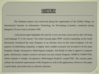 13
HISTORY
The Simputer project was conceived during the organization of the Global Village, an
International Seminar on Information Technology for Developing Countries, conducted during
Bangalore IT.com event in October 1998.
A discussion paper highlights the need for a low-cost mass access device that will bring
local-language IT to the masses. The initial concept paper (PDF version) expanding on the initial
discussions introduced the term Simputer as an obvious twist on the word Computer. For the
purpose of establishing originality, a slightly more complex acronym was invented to fit the name
Simputer: Simple, Inexpensive, Multi-lingual computer. And finally in order to appeal to computer
geeks, ridiculously complex recursive acronym was also coined: Simputer: SIMPLE COMPUTER,
which expands to Simple, In-expensive Multi-lingual PeopLE's compUTER. The concept paper
outlines the technical requirements of the Simputer as well as the applications. However, this paper
is quite dated, and useful only as a historic reference.
 