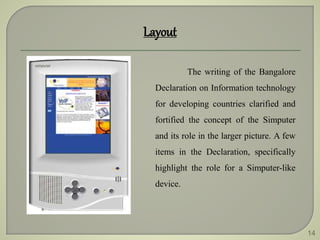 14
Layout
The writing of the Bangalore
Declaration on Information technology
for developing countries clarified and
fortified the concept of the Simputer
and its role in the larger picture. A few
items in the Declaration, specifically
highlight the role for a Simputer-like
device.
 