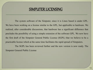 16
SIMPUTERLICENSING
The system software of the Simputer, since it is Linux based is under GPL.
We have been working on a license similar to the GPL, but applicable to hardware. We
realized, after considerable discussions, that hardware has a significant difference that
precludes the possibility of using a simple extension of the software GPL. We now have
the first draft of the Simputer General Public License (SGPL) that we believe to be a
practicable license which at the same time facilitates the rapid spread of Simputers.
The SGPL has been reviewed further and the new version is now ready. The
Simputer General Public License
 