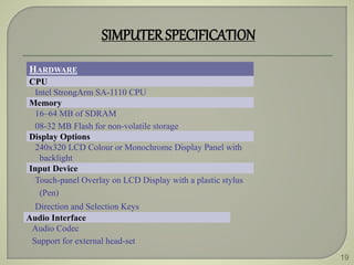 19
SIMPUTERSPECIFICATION
HARDWARE
CPU
Intel StrongArm SA-1110 CPU
Memory
16–64 MB of SDRAM
08-32 MB Flash for non-volatile storage
Display Options
240x320 LCD Colour or Monochrome Display Panel with
backlight
Input Device
Touch-panel Overlay on LCD Display with a plastic stylus
(Pen)
Direction and Selection Keys
Audio Interface
Audio Codec
Support for external head-set
 