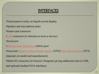 22
INTERFACES
•Touch panel overlay on liquid-crystal display.
•Speaker and microphone jacks
•Smart-card connector.
•USB connector (to function as host or device)
•Serial port
•Infrared Data Association (IrDA) port
•Grayscale /Super-twisted nematic display (STN)/Thin-film transistor (TFT)
(depends on model and manufacturer).
•Multi-I/O connector (in Encore's Simputer) giving additional (slave) USB,
and optional modem/VGA interfaces
 