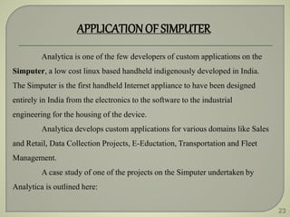 23
APPLICATIONOF SIMPUTER
Analytica is one of the few developers of custom applications on the
Simputer, a low cost linux based handheld indigenously developed in India.
The Simputer is the first handheld Internet appliance to have been designed
entirely in India from the electronics to the software to the industrial
engineering for the housing of the device.
Analytica develops custom applications for various domains like Sales
and Retail, Data Collection Projects, E-Eductation, Transportation and Fleet
Management.
A case study of one of the projects on the Simputer undertaken by
Analytica is outlined here:
 