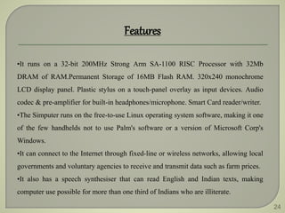 24
Features
•It runs on a 32-bit 200MHz Strong Arm SA-1100 RISC Processor with 32Mb
DRAM of RAM.Permanent Storage of 16MB Flash RAM. 320x240 monochrome
LCD display panel. Plastic stylus on a touch-panel overlay as input devices. Audio
codec & pre-amplifier for built-in headphones/microphone. Smart Card reader/writer.
•The Simputer runs on the free-to-use Linux operating system software, making it one
of the few handhelds not to use Palm's software or a version of Microsoft Corp's
Windows.
•It can connect to the Internet through fixed-line or wireless networks, allowing local
governments and voluntary agencies to receive and transmit data such as farm prices.
•It also has a speech synthesiser that can read English and Indian texts, making
computer use possible for more than one third of Indians who are illiterate.
 
