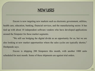 26
NEWUSES
Encore is now targeting new markets such as electronic government, utilities,
health care, education, banking, financial services, and the manufacturing sector. It has
tied up with about 10 independent software vendors who have developed applications
around the Simputer for these market segments.
"We still see bridging the digital divide as an opportunity for us, but we are
also looking at new market opportunities where the sales cycles are typically shorter,"
Deshpande says.
Encore is shipping 200 Simputers this month, with another 1000 units
scheduled for next month. Some of these shipments are against trial orders.
 