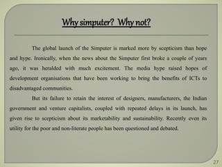 27
Why simputer? Why not?
The global launch of the Simputer is marked more by scepticism than hope
and hype. Ironically, when the news about the Simputer first broke a couple of years
ago, it was heralded with much excitement. The media hype raised hopes of
development organisations that have been working to bring the benefits of ICTs to
disadvantaged communities.
But its failure to retain the interest of designers, manufacturers, the Indian
government and venture capitalists, coupled with repeated delays in its launch, has
given rise to scepticism about its marketability and sustainability. Recently even its
utility for the poor and non-literate people has been questioned and debated.
 