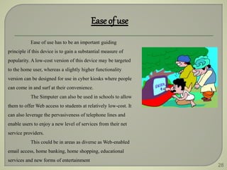 28
Ease of use
Ease of use has to be an important guiding
principle if this device is to gain a substantial measure of
popularity. A low-cost version of this device may be targeted
to the home user, whereas a slightly higher functionality
version can be designed for use in cyber kiosks where people
can come in and surf at their convenience.
The Simputer can also be used in schools to allow
them to offer Web access to students at relatively low-cost. It
can also leverage the pervasiveness of telephone lines and
enable users to enjoy a new level of services from their net
service providers.
This could be in areas as diverse as Web-enabled
email access, home banking, home shopping, educational
services and new forms of entertainment
 