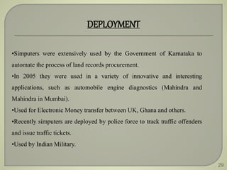 29
DEPLOYMENT
•Simputers were extensively used by the Government of Karnataka to
automate the process of land records procurement.
•In 2005 they were used in a variety of innovative and interesting
applications, such as automobile engine diagnostics (Mahindra and
Mahindra in Mumbai).
•Used for Electronic Money transfer between UK, Ghana and others.
•Recently simputers are deployed by police force to track traffic offenders
and issue traffic tickets.
•Used by Indian Military.
 