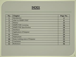 3
INDEX
No. Chapter Page No.
1 Introduction 4
2 what is a SIMPUTER? 8
3 History 13
4 SIMPUTER Licensing 16
5 SIMPUTER Specification 19
6 Interfaces 22
7 Application of Simputer 23
8 Features 24
9 Deployment 29
10 Some working areas of Simputer 32
11 Conclusion 35
12 References 36
 
