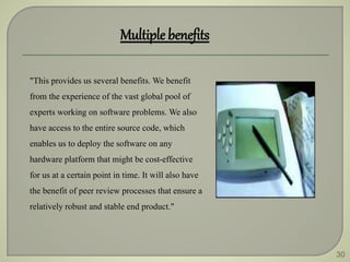 30
Multiple benefits
"This provides us several benefits. We benefit
from the experience of the vast global pool of
experts working on software problems. We also
have access to the entire source code, which
enables us to deploy the software on any
hardware platform that might be cost-effective
for us at a certain point in time. It will also have
the benefit of peer review processes that ensure a
relatively robust and stable end product."
 