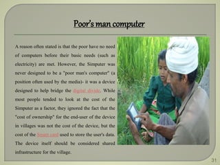 31
Poor’s man computer
A reason often stated is that the poor have no need
of computers before their basic needs (such as
electricity) are met. However, the Simputer was
never designed to be a "poor man's computer" (a
position often used by the media)- it was a device
designed to help bridge the digital divide. While
most people tended to look at the cost of the
Simputer as a factor, they ignored the fact that the
"cost of ownership" for the end-user of the device
in villages was not the cost of the device, but the
cost of the Smart card used to store the user's data.
The device itself should be considered shared
infrastructure for the village.
 