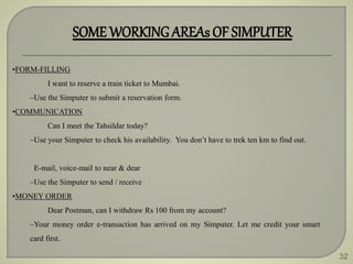 32
SOME WORKINGAREAs OF SIMPUTER
•FORM-FILLING
I want to reserve a train ticket to Mumbai.
–Use the Simputer to submit a reservation form.
•COMMUNICATION
Can I meet the Tahsildar today?
–Use your Simputer to check his availability. You don’t have to trek ten km to find out.
E-mail, voice-mail to near & dear
–Use the Simputer to send / receive
•MONEY ORDER
Dear Postman, can I withdraw Rs 100 from my account?
–Your money order e-transaction has arrived on my Simputer. Let me credit your smart
card first.
 