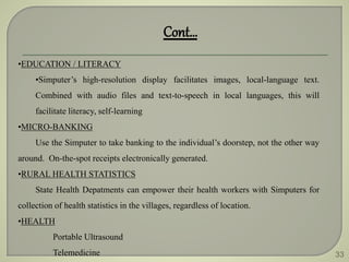 33
•EDUCATION / LITERACY
•Simputer’s high-resolution display facilitates images, local-language text.
Combined with audio files and text-to-speech in local languages, this will
facilitate literacy, self-learning
•MICRO-BANKING
Use the Simputer to take banking to the individual’s doorstep, not the other way
around. On-the-spot receipts electronically generated.
•RURAL HEALTH STATISTICS
State Health Depatments can empower their health workers with Simputers for
collection of health statistics in the villages, regardless of location.
•HEALTH
Portable Ultrasound
Telemedicine
Cont…
 