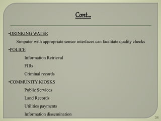 34
•DRINKING WATER
Simputer with appropriate sensor interfaces can facilitate quality checks
•POLICE
Information Retrieval
FIRs
Criminal records
•COMMUNITY KIOSKS
Public Services
Land Records
Utilities payments
Information dissemination
Cont…
 