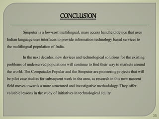 35
CONCLUSION
Simputer is a low-cost multilingual, mass access handheld device that uses
Indian language user interfaces to provide information technology based services to
the multilingual population of India.
In the next decades, new devices and technological solutions for the existing
problems of underserved populations will continue to find their way to markets around
the world. The Computador Popular and the Simputer are pioneering projects that will
be pilot case studies for subsequent work in the area, as research in this now nascent
field moves towards a more structured and investigative methodology. They offer
valuable lessons in the study of initiatives in technological equity.
 