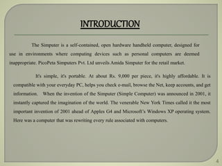 4
INTRODUCTION
The Simputer is a self-contained, open hardware handheld computer, designed for
use in environments where computing devices such as personal computers are deemed
inappropriate. PicoPeta Simputers Pvt. Ltd unveils Amida Simputer for the retail market.
It's simple, it's portable. At about Rs. 9,000 per piece, it's highly affordable. It is
compatible with your everyday PC, helps you check e-mail, browse the Net, keep accounts, and get
information. When the invention of the Simputer (Simple Computer) was announced in 2001, it
instantly captured the imagination of the world. The venerable New York Times called it the most
important invention of 2001 ahead of Apples G4 and Microsoft’s Windows XP operating system.
Here was a computer that was rewriting every rule associated with computers.
 