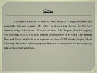 5
It's simple, it's portable. At about Rs. 9,000 per piece, it's highly affordable. It is
compatible with your everyday PC, helps you check e-mail, browse the Net, keep
accounts, and get information. When the invention of the Simputer (Simple Computer)
was announced in 2001, it instantly captured the imagination of the world. The venerable
New York Times called it the most important invention of 2001 ahead of Apples G4 and
Microsoft’s Windows XP operating system. Here was a computer that was rewriting every
rule associated with computers.
Cont…
 